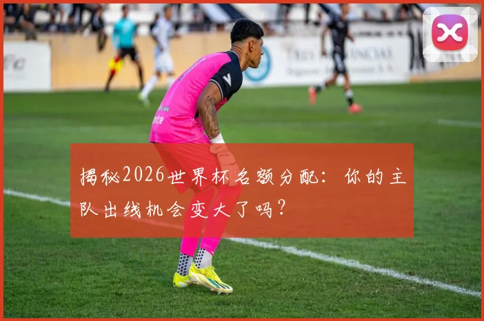 揭秘2026世界杯名额分配：你的主队出线机会变大了吗？