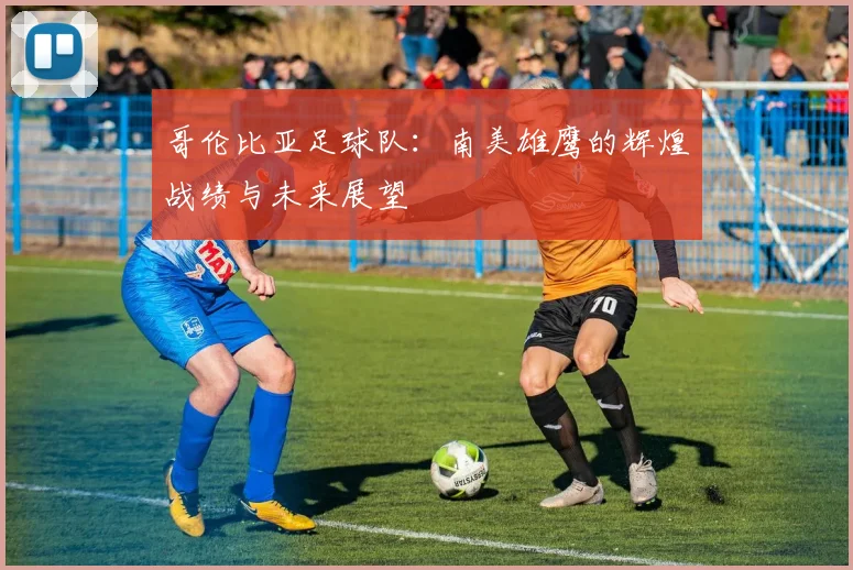 哥伦比亚足球队：南美雄鹰的辉煌战绩与未来展望