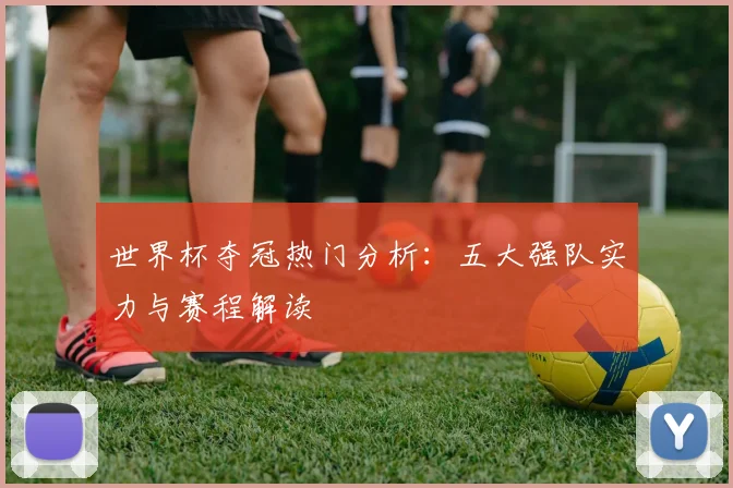 世界杯夺冠热门分析：五大强队实力与赛程解读