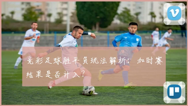 竞彩足球胜平负玩法解析：加时赛结果是否计入？