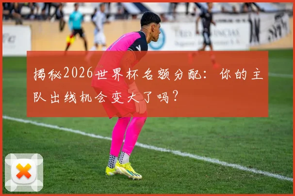 揭秘2026世界杯名额分配：你的主队出线机会变大了吗？